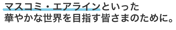 マスコミ・エアラインといった華やかな世界を目指す皆さまのために。